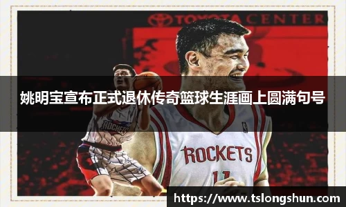 姚明宝宣布正式退休传奇篮球生涯画上圆满句号