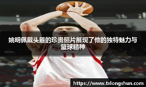 姚明佩戴头箍的珍贵照片展现了他的独特魅力与篮球精神