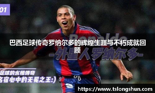 巴西足球传奇罗纳尔多的辉煌生涯与不朽成就回顾
