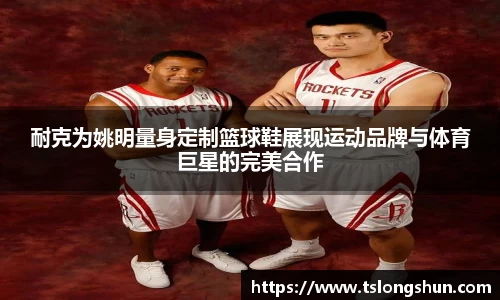 耐克为姚明量身定制篮球鞋展现运动品牌与体育巨星的完美合作