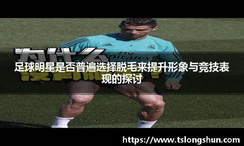 足球明星是否普遍选择脱毛来提升形象与竞技表现的探讨