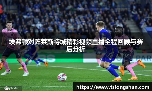 埃弗顿对阵莱斯特城精彩视频直播全程回顾与赛后分析