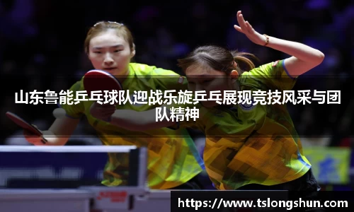 山东鲁能乒乓球队迎战乐旋乒乓展现竞技风采与团队精神